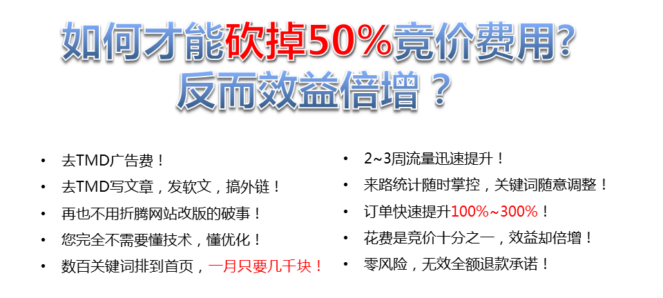 如何才能砍掉50%竟價費(fèi)用?反而效益增?去TMD廣告費(fèi)!2~3周流量迅速提升!去TMD寫文章,發(fā)軟文,搞外鏈!來路統(tǒng)計隨時掌控,關(guān)鍵詞隨意調(diào)整!再也不用折騰網(wǎng)站改版的破事!訂單快速提升100%~300%，您完全不需要懂技術(shù),懂優(yōu)化，花費(fèi)是競價十分之一,效益卻倍增，數(shù)百關(guān)鍵詞排到首頁,一月只要幾千塊!·零風(fēng)險,無效全額退款承諾!